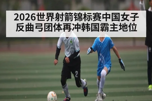 2026世界射箭锦标赛中国女子反曲弓团体再冲韩国霸主地位
